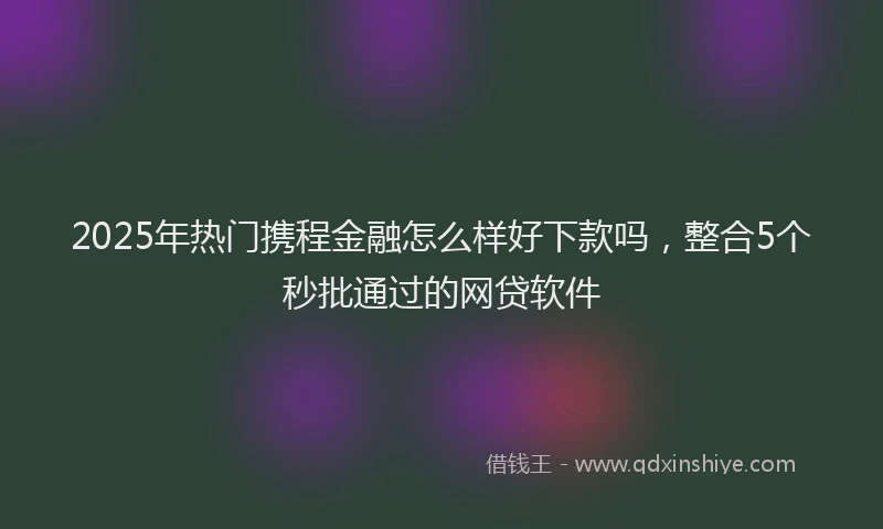 2025年热门携程金融怎么样好下款吗，整合5个秒批通过的网贷软件