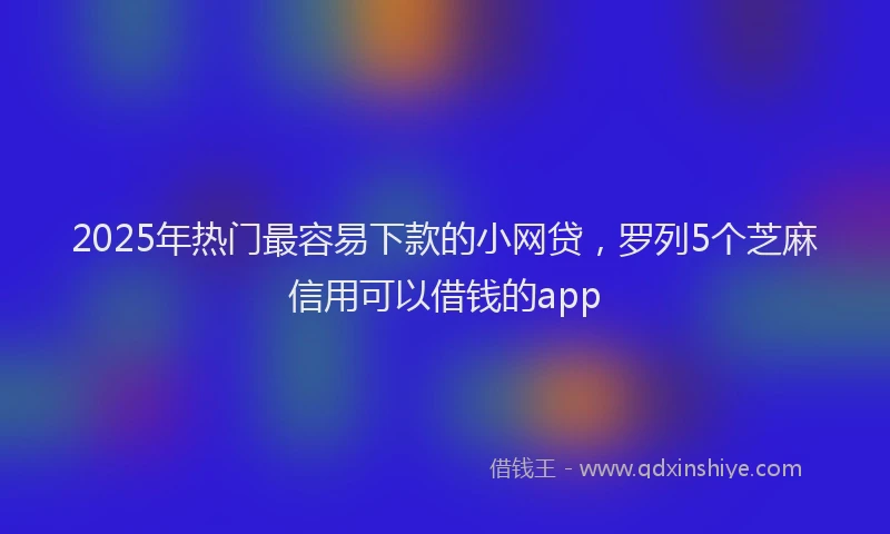 2025年热门最容易下款的小网贷，罗列5个芝麻信用可以借钱的app