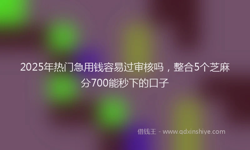 2025年热门急用钱容易过审核吗，整合5个芝麻分700能秒下的口子