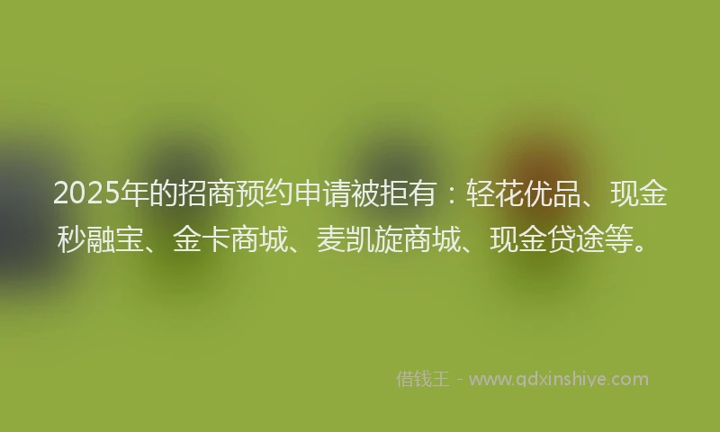 2025年的招商预约申请被拒有：轻花优品、现金秒融宝、金卡商城、麦凯旋商城、现金贷途等。