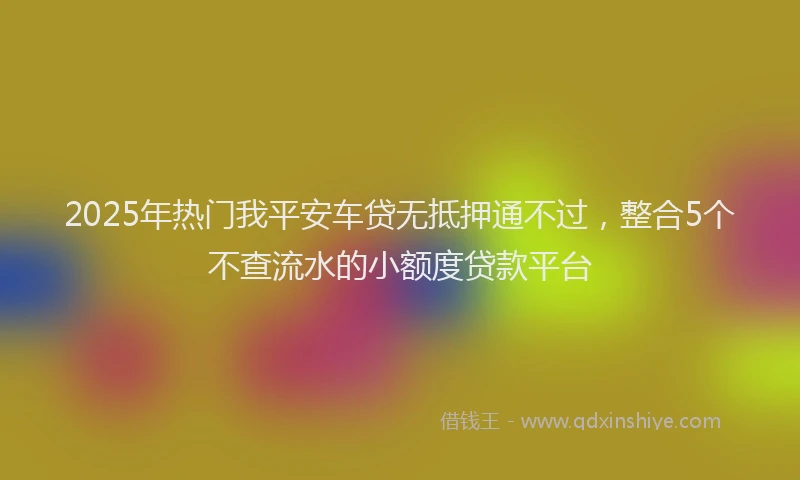 2025年热门我平安车贷无抵押通不过，整合5个不查流水的小额度贷款平台