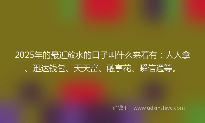 2025年的最近放水的口子叫什么来着有：人人拿、迅达钱包、天天富、融享花、瞬信通等。