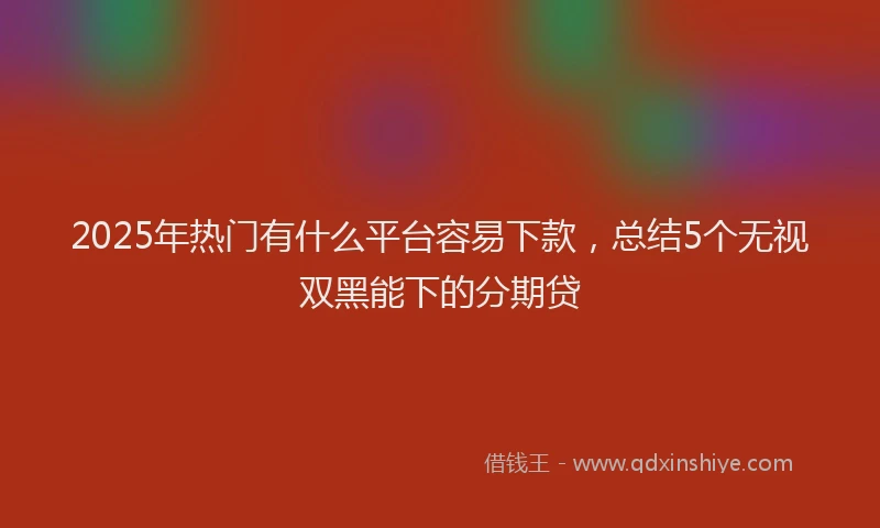 2025年热门有什么平台容易下款，总结5个无视双黑能下的分期贷