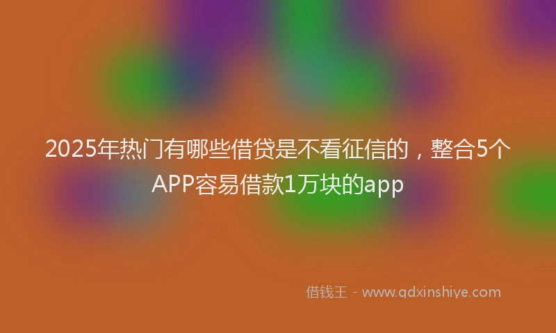 2025年热门有哪些借贷是不看征信的，整合5个APP容易借款1万块的app