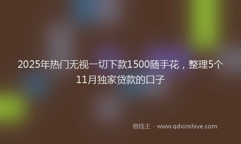 2025年热门无视一切下款1500随手花，整理5个11月独家贷款的口子