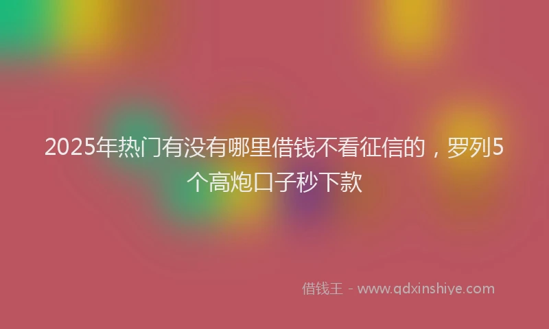 2025年热门有没有哪里借钱不看征信的，罗列5个高炮口子秒下款