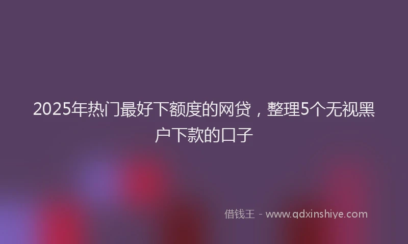 2025年热门最好下额度的网贷，整理5个无视黑户下款的口子