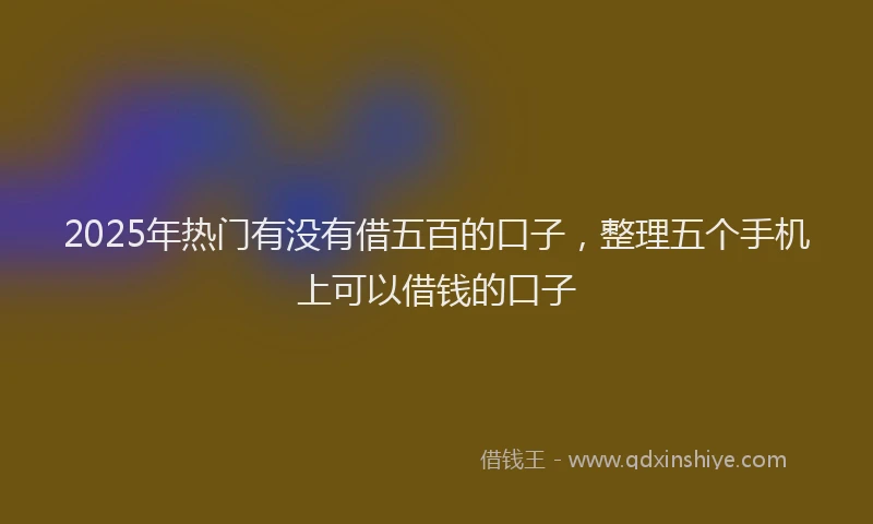 2025年热门有没有借五百的口子，整理五个手机上可以借钱的口子