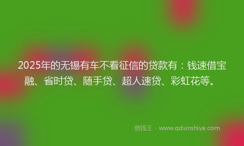 2025年的无锡有车不看征信的贷款有：钱速借宝融、省时贷、随手贷、超人速贷、彩虹花等。