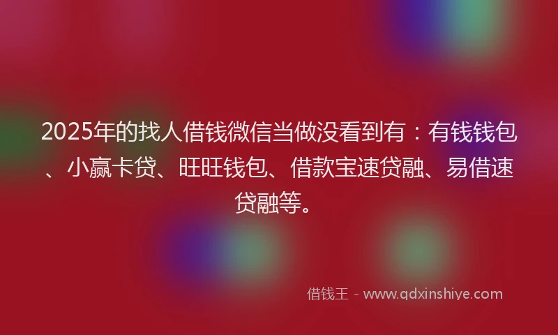 2025年的找人借钱微信当做没看到有：有钱钱包、小赢卡贷、旺旺钱包、借款宝速贷融、易借速贷融等。