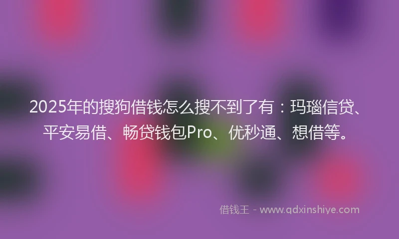 2025年的搜狗借钱怎么搜不到了有：玛瑙信贷、平安易借、畅贷钱包Pro、优秒通、想借等。