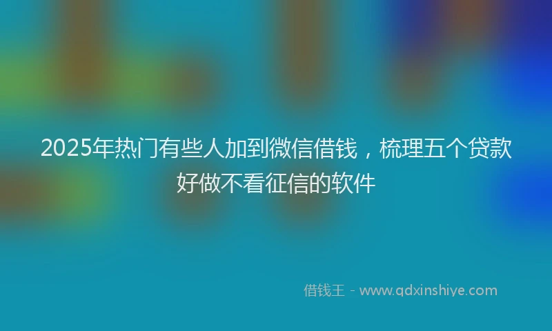 2025年热门有些人加到微信借钱，梳理五个贷款好做不看征信的软件