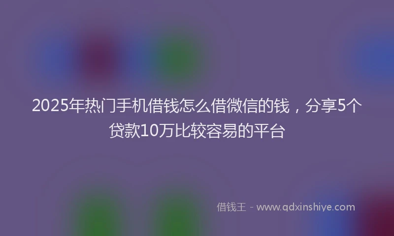 2025年热门手机借钱怎么借微信的钱，分享5个贷款10万比较容易的平台