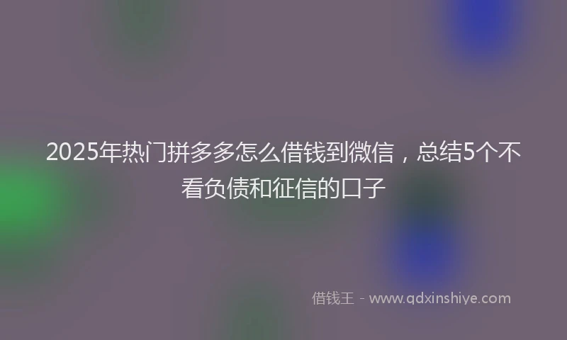 2025年热门拼多多怎么借钱到微信，总结5个不看负债和征信的口子