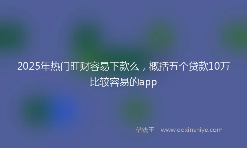 2025年热门旺财容易下款么，概括五个贷款10万比较容易的app