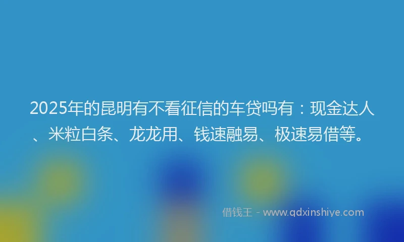 2025年的昆明有不看征信的车贷吗有：现金达人、米粒白条、龙龙用、钱速融易、极速易借等。