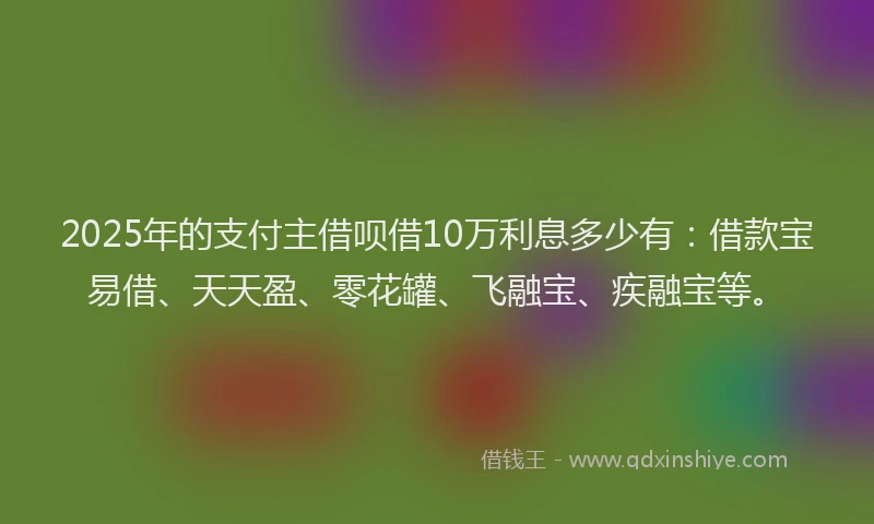 2025年的支付主借呗借10万利息多少有：借款宝易借、天天盈、零花罐、飞融宝、疾融宝等。
