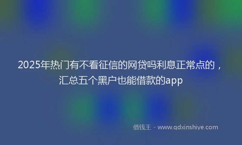 2025年热门有不看征信的网贷吗利息正常点的，汇总五个黑户也能借款的app