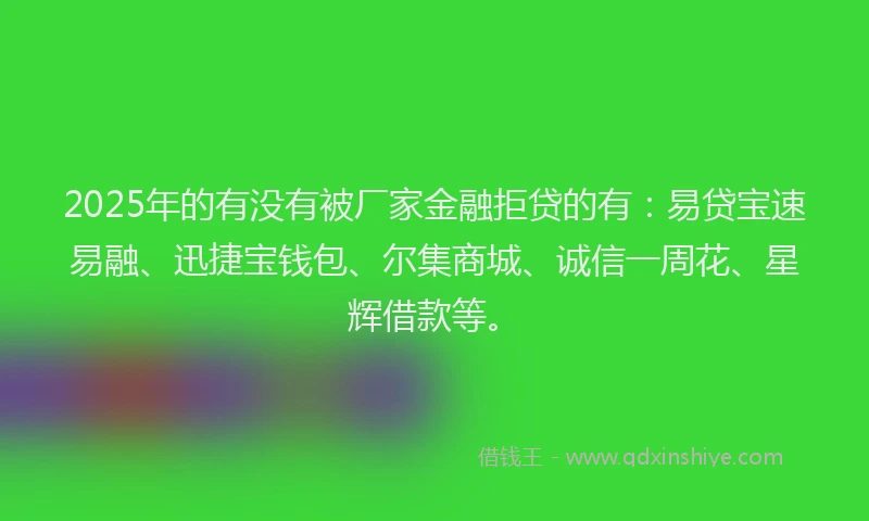 2025年的有没有被厂家金融拒贷的有：易贷宝速易融、迅捷宝钱包、尔集商城、诚信一周花、星辉借款等。