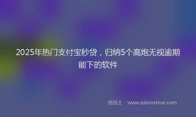 2025年热门支付宝秒贷，归纳5个高炮无视逾期能下的软件