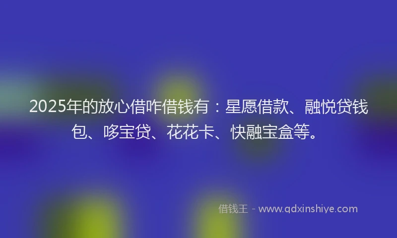 2025年的放心借咋借钱有：星愿借款、融悦贷钱包、哆宝贷、花花卡、快融宝盒等。