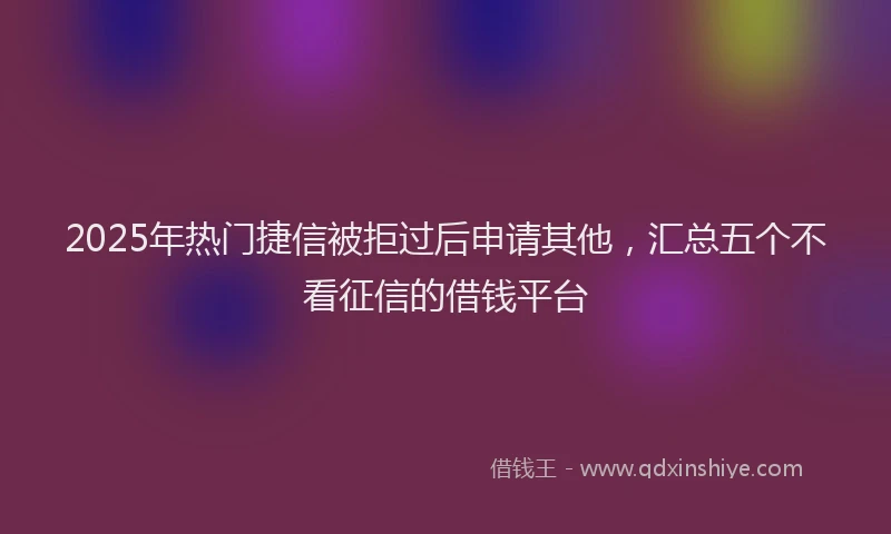 2025年热门捷信被拒过后申请其他，汇总五个不看征信的借钱平台