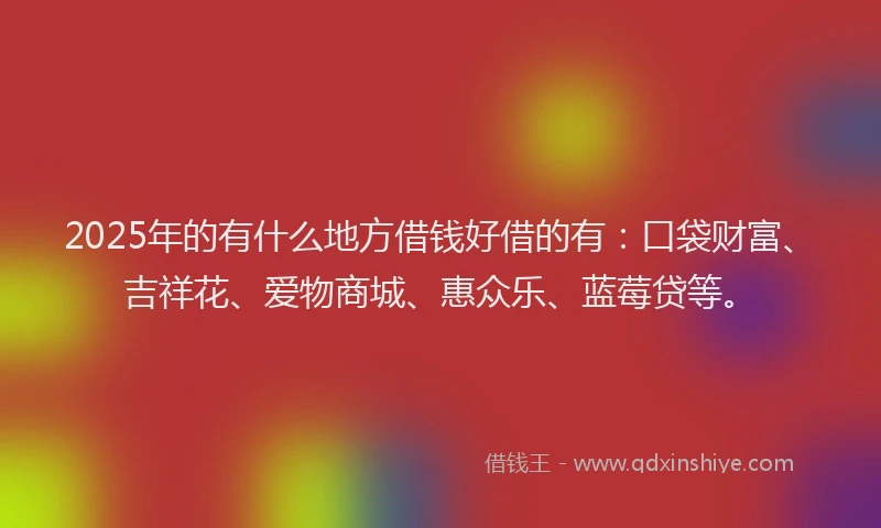 2025年的有什么地方借钱好借的有：口袋财富、吉祥花、爱物商城、惠众乐、蓝莓贷等。