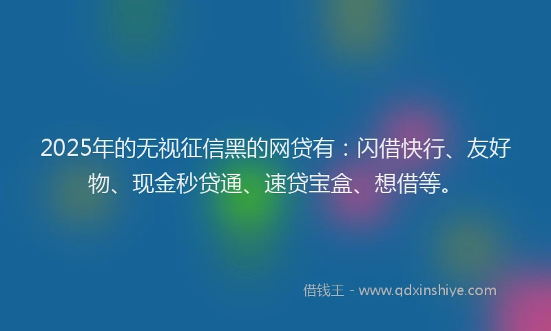 2025年的无视征信黑的网贷有：闪借快行、友好物、现金秒贷通、速贷宝盒、想借等。