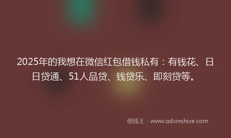2025年的我想在微信红包借钱私有：有钱花、日日贷通、51人品贷、钱贷乐、即刻贷等。