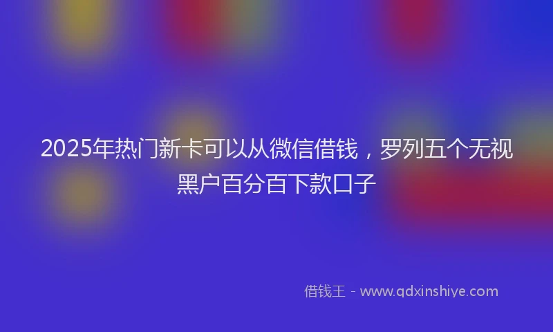 2025年热门新卡可以从微信借钱，罗列五个无视黑户百分百下款口子