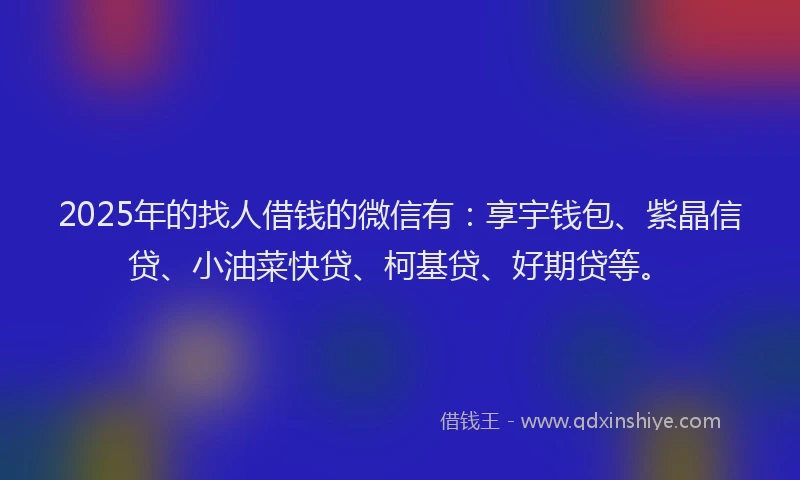 2025年的找人借钱的微信有：享宇钱包、紫晶信贷、小油菜快贷、柯基贷、好期贷等。