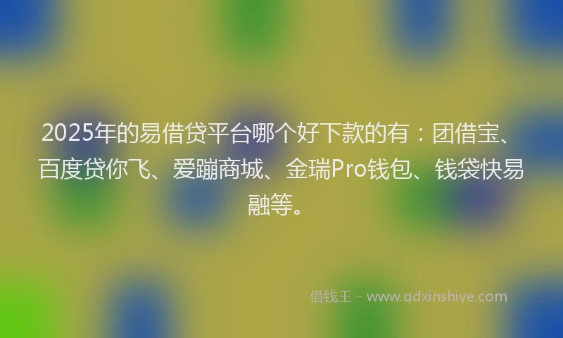 2025年的易借贷平台哪个好下款的有：团借宝、百度贷你飞、爱蹦商城、金瑞Pro钱包、钱袋快易融等。
