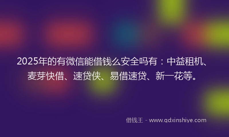 2025年的有微信能借钱么安全吗有：中益租机、麦芽快借、速贷侠、易借速贷、新一花等。