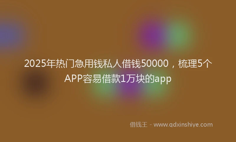 2025年热门急用钱私人借钱50000，梳理5个APP容易借款1万块的app