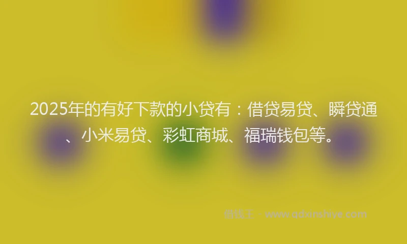 2025年的有好下款的小贷有：借贷易贷、瞬贷通、小米易贷、彩虹商城、福瑞钱包等。
