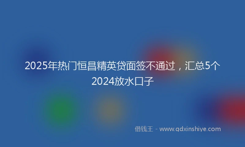 2025年热门恒昌精英贷面签不通过，汇总5个2024放水口子