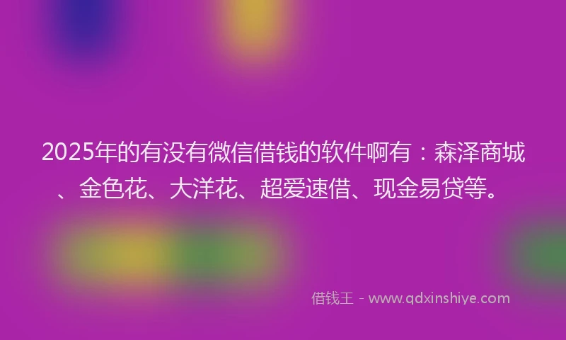 2025年的有没有微信借钱的软件啊有：森泽商城、金色花、大洋花、超爱速借、现金易贷等。