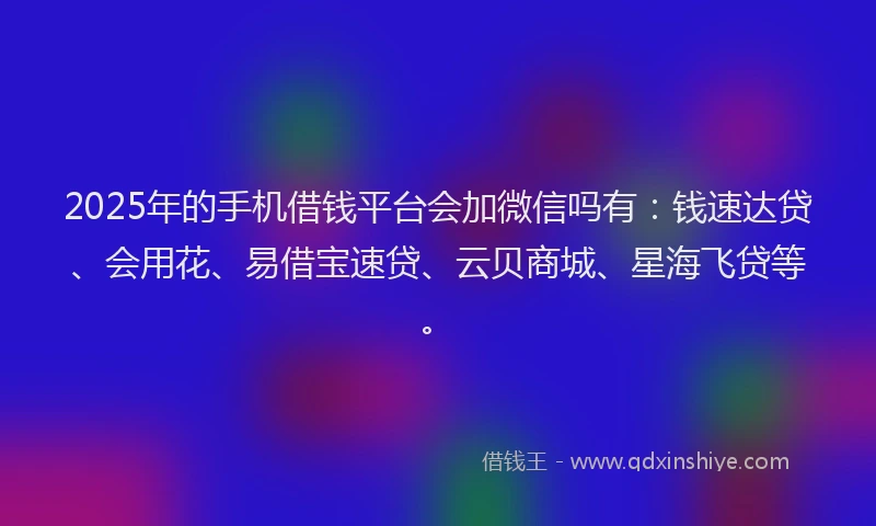 2025年的手机借钱平台会加微信吗有：钱速达贷、会用花、易借宝速贷、云贝商城、星海飞贷等。