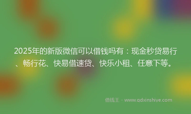 2025年的新版微信可以借钱吗有：现金秒贷易行、畅行花、快易借速贷、快乐小租、任意下等。