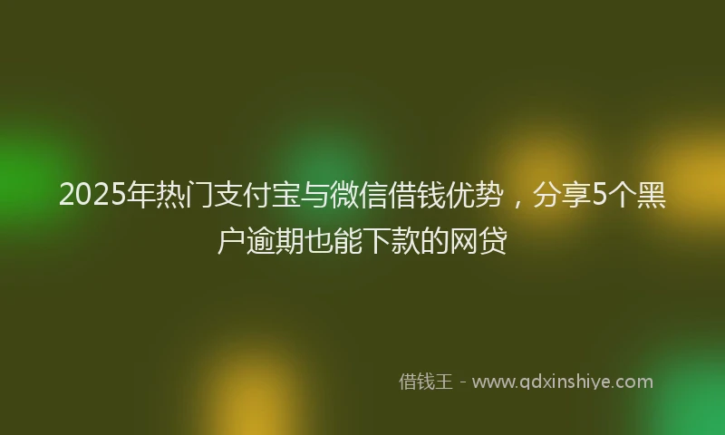 2025年热门支付宝与微信借钱优势，分享5个黑户逾期也能下款的网贷