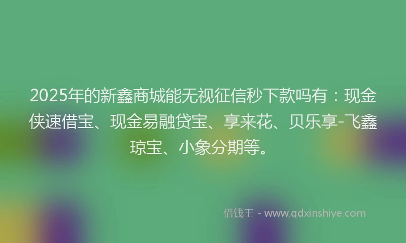 2025年的新鑫商城能无视征信秒下款吗有：现金侠速借宝、现金易融贷宝、享来花、贝乐享-飞鑫琼宝、小象分期等。