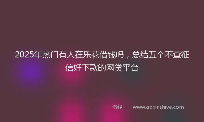 2025年热门有人在乐花借钱吗，总结五个不查征信好下款的网贷平台