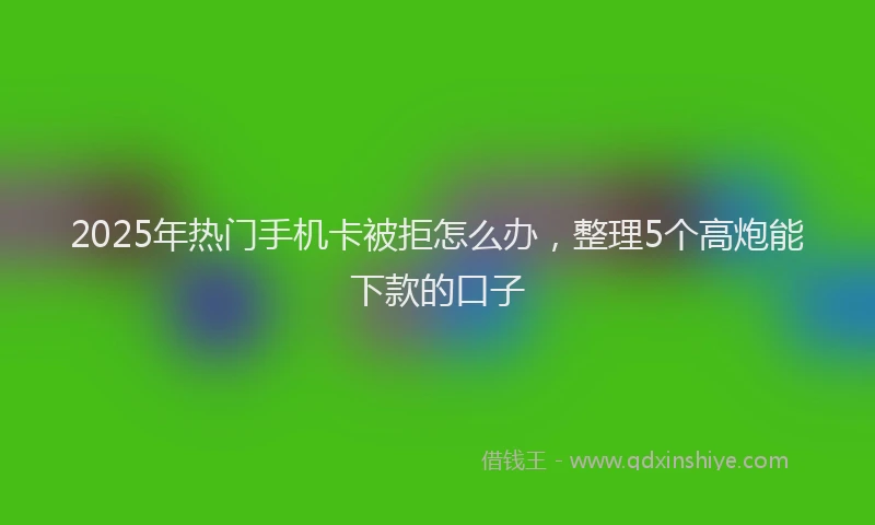 2025年热门手机卡被拒怎么办，整理5个高炮能下款的口子