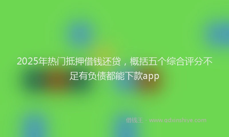 2025年热门抵押借钱还贷，概括五个综合评分不足有负债都能下款app