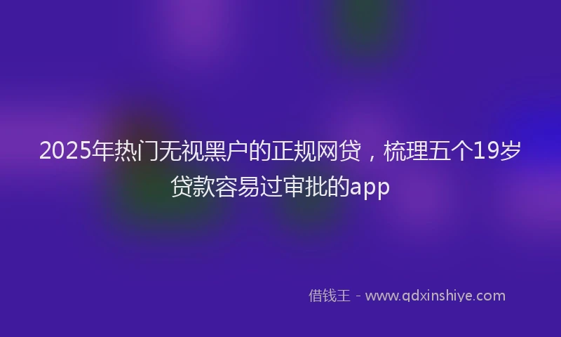 2025年热门无视黑户的正规网贷，梳理五个19岁贷款容易过审批的app