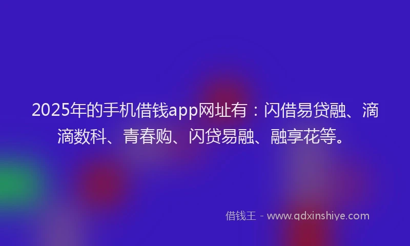 2025年的手机借钱app网址有：闪借易贷融、滴滴数科、青春购、闪贷易融、融享花等。
