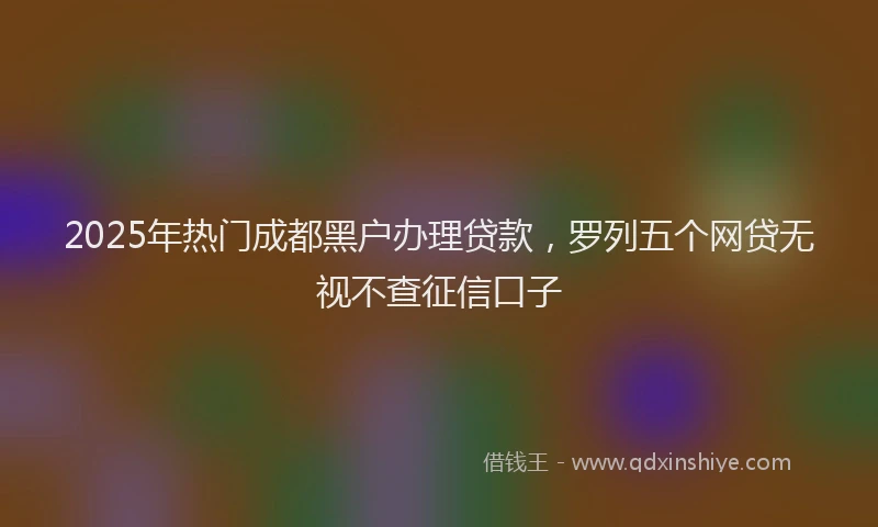 2025年热门成都黑户办理贷款，罗列五个网贷无视不查征信口子