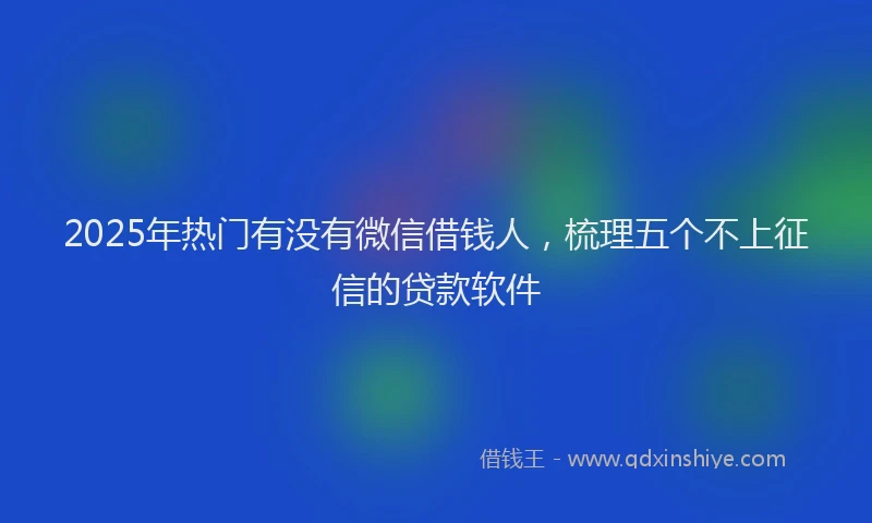 2025年热门有没有微信借钱人，梳理五个不上征信的贷款软件