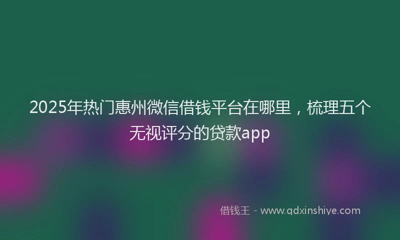 2025年热门惠州微信借钱平台在哪里，梳理五个无视评分的贷款app
