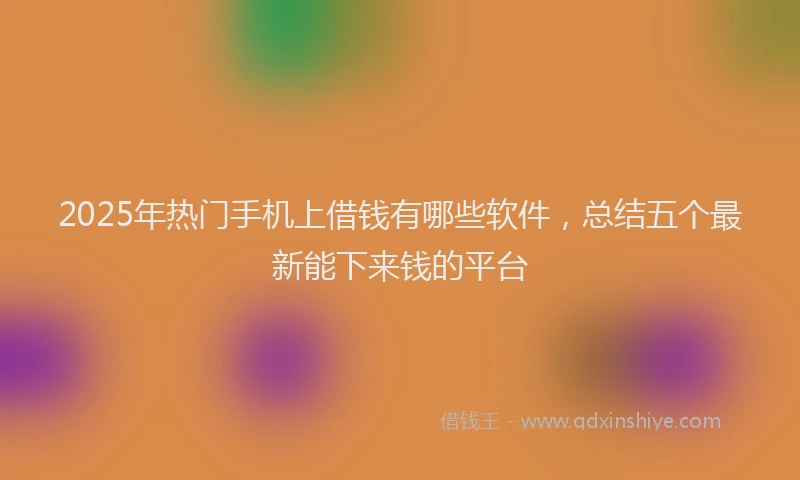 2025年热门手机上借钱有哪些软件，总结五个最新能下来钱的平台